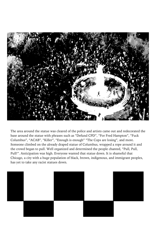  

“The area around the statue was clea
base around the statue v
Columbus", “ACAI
Someone climbed on the
the crowd began to pull. Well or
Pulll", Anticipation was high. Ev
Chicago, a city with a huge population of black, brown, indigenous, and immigrant peoples,

 

of the police and artists came out and redecorated the
ich as "Defund CPD", "For Fred Hampton”, “Fuck
“Enough is enough’ "The Cops are losing”, and more.

   

 

 

dy draped statue of Columbus, wrapped a rope around it and
“Pull, Pall
at statue down, Itis shameful that

and det

 

‘mined the people chan

     

thas yet to take any racist

 

   
